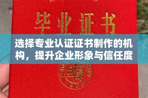 福建选择专业认证证书制作的机构，提升企业形象与信任度